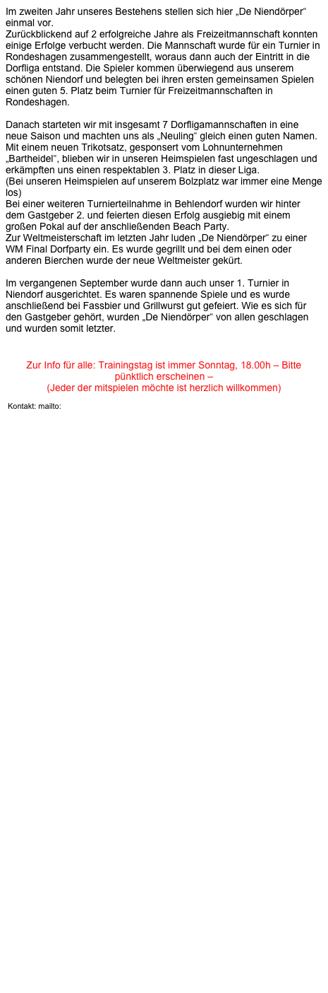 Im zweiten Jahr unseres Bestehens stellen sich hier „De Niendörper“ einmal vor.
Zurückblickend auf 2 erfolgreiche Jahre als Freizeitmannschaft konnten einige Erfolge verbucht werden. Die Mannschaft wurde für ein Turnier in Rondeshagen zusammengestellt, woraus dann auch der Eintritt in die Dorfliga entstand. Die Spieler kommen überwiegend aus unserem schönen Niendorf und belegten bei ihren ersten gemeinsamen Spielen einen guten 5. Platz beim Turnier für Freizeitmannschaften in Rondeshagen.

Danach starteten wir mit insgesamt 7 Dorfligamannschaften in eine neue Saison und machten uns als „Neuling“ gleich einen guten Namen. Mit einem neuen Trikotsatz, gesponsert vom Lohnunternehmen „Bartheidel“, blieben wir in unseren Heimspielen fast ungeschlagen und erkämpften uns einen respektablen 3. Platz in dieser Liga. 
(Bei unseren Heimspielen auf unserem Bolzplatz war immer eine Menge los)
Bei einer weiteren Turnierteilnahme in Behlendorf wurden wir hinter dem Gastgeber 2. und feierten diesen Erfolg ausgiebig mit einem großen Pokal auf der anschließenden Beach Party.
Zur Weltmeisterschaft im letzten Jahr luden „De Niendörper“ zu einer WM Final Dorfparty ein. Es wurde gegrillt und bei dem einen oder anderen Bierchen wurde der neue Weltmeister gekürt.

Im vergangenen September wurde dann auch unser 1. Turnier in Niendorf ausgerichtet. Es waren spannende Spiele und es wurde anschließend bei Fassbier und Grillwurst gut gefeiert. Wie es sich für den Gastgeber gehört, wurden „De Niendörper“ von allen geschlagen und wurden somit letzter. 



Zur Info für alle: Trainingstag ist immer Sonntag, 18.00h – Bitte pünktlich erscheinen –
(Jeder der mitspielen möchte ist herzlich willkommen)
                                                                      
 Kontakt: mailto: f-reimers@freenet.de




