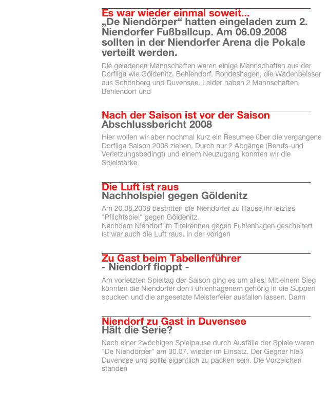 
￼
Es war wieder einmal soweit...
„De Niendörper“ hatten eingeladen zum 2. Niendorfer Fußballcup. Am 06.09.2008 sollten in der Niendorfer Arena die Pokale verteilt werden.
Die geladenen Mannschaften waren einige Mannschaften aus der Dorfliga wie Göldenitz, Behlendorf, Rondeshagen, die Wadenbeisser aus Schönberg und Duvensee. Leider haben 2 Mannschaften, Behlendorf und 
Weiterlesen…​
￼

￼
Nach der Saison ist vor der Saison
Abschlussbericht 2008
Hier wollen wir aber nochmal kurz ein Resumee über die vergangene Dorfliga Saison 2008 ziehen. Durch nur 2 Abgänge (Berufs-und Verletzungsbedingt) und einem Neuzugang konnten wir die Spielstärke 
Weiterlesen…​
￼

￼
Die Luft ist raus
Nachholspiel gegen Göldenitz
Am 20.08.2008 bestritten die Niendorfer zu Hause ihr letztes "Pflichtspiel" gegen Göldenitz.
Nachdem Niendorf im Titelrennen gegen Fuhlenhagen gescheitert ist war auch die Luft raus. In der vorigen 
Weiterlesen…​
￼

￼
Zu Gast beim Tabellenführer
- Niendorf floppt -
Am vorletzten Spieltag der Saison ging es um alles! Mit einem Sieg könnten die Niendorfer den Fuhlenhagenern gehörig in die Suppen spucken und die angesetzte Meisterfeier ausfallen lassen. Dann 
Weiterlesen…​
￼

￼
Niendorf zu Gast in Duvensee
Hält die Serie?
Nach einer 2wöchigen Spielpause durch Ausfälle der Spiele waren "De Niendörper" am 30.07. wieder im Einsatz. Der Gegner hieß Duvensee und sollte eigentlich zu packen sein. Die Vorzeichen standen 
Weiterlesen…​
￼

