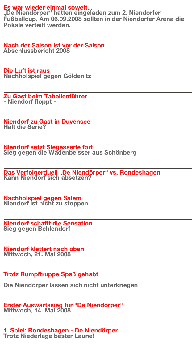 ￼
Es war wieder einmal soweit...
„De Niendörper“ hatten eingeladen zum 2. Niendorfer Fußballcup. Am 06.09.2008 sollten in der Niendorfer Arena die Pokale verteilt werden.
Weiterlesen…​

￼
Nach der Saison ist vor der Saison
Abschlussbericht 2008
Weiterlesen…​

￼
Die Luft ist raus
Nachholspiel gegen Göldenitz
Weiterlesen…​

￼
Zu Gast beim Tabellenführer
- Niendorf floppt -
Weiterlesen…​

￼
Niendorf zu Gast in Duvensee
Hält die Serie?
Weiterlesen…​

￼
Niendorf setzt Siegesserie fort
Sieg gegen die Wadenbeisser aus Schönberg
Weiterlesen…​

￼
Das Verfolgerduell „De Niendörper“ vs. Rondeshagen
Kann Niendorf sich absetzen?
Weiterlesen…​

￼
Nachholspiel gegen Salem
Niendorf ist nicht zu stoppen
Weiterlesen…​

￼
Niendorf schafft die Sensation
Sieg gegen Behlendorf
Weiterlesen…​

￼
Niendorf klettert nach oben
Mittwoch, 21. Mai 2008
Weiterlesen…​

￼
Trotz Rumpftruppe Spaß gehabt

Die Niendörper lassen sich nicht unterkriegen
Weiterlesen…​

￼
Erster Auswärtssieg für "De Niendörper" 
Mittwoch, 14. Mai 2008
Weiterlesen…​

￼
1. Spiel: Rondeshagen - De Niendörper
Trotz Niederlage bester Laune!
Weiterlesen…​


