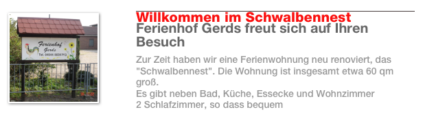 ￼
￼
Willkommen im Schwalbennest
Ferienhof Gerds freut sich auf Ihren Besuch
Zur Zeit haben wir eine Ferienwohnung neu renoviert, das "Schwalbennest". Die Wohnung ist insgesamt etwa 60 qm groß. 
Es gibt neben Bad, Küche, Essecke und Wohnzimmer 
2 Schlafzimmer, so dass bequem 
Weiterlesen…​
￼
