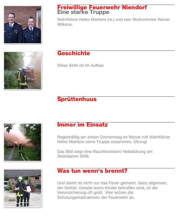 ￼
￼
Freiwillige Feuerwehr Niendorf
Eine starke Truppe
Wehrführer Heiko Martens (re.) und sein Stellvertreter Rainer Wilkens.
Weiterlesen…​
￼
￼
￼
Geschichte

Diese Seite ist im Aufbau
Weiterlesen…​
￼

￼
Sprüttenhuus


Weiterlesen…​
￼
￼
￼
Immer im Einsatz

Regelmäßig am ersten Donnerstag im Monat ruft Wehrführer Heiko Martens seine Truppe zusammen. Übung!

Das Bild zeigt eine Rauchbomben/ Nebelübung am Steindamm 2006.
Weiterlesen…​
￼
￼
￼
Was tun wenn‘s brennt?

Und damit ist nicht nur das Feuer gemeint. Ganz allgemein, der Notfall. Gerade wenn Kinder betroffen sind, ist die Verunsicherung oft groß.  Hier setzen die Schulungsmaßnahmen der Feuerwehr an.  
Weiterlesen…​
￼
