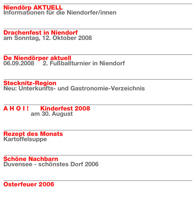 ￼
Niendörp AKTUELL
Informationen für die Niendorfer/innen
Weiterlesen…​

￼
Drachenfest in Niendorf
am Sonntag, 12. Oktober 2008
Weiterlesen…​

￼
De Niendörper aktuell
06.09.2008     2. Fußballturnier in Niendorf
Weiterlesen…​

￼
Stecknitz-Region
Neu: Unterkunfts- und Gastronomie-Verzeichnis
Weiterlesen…​

￼
A H O I !      Kinderfest 2008
                am 30. August 
Weiterlesen…​

￼
Rezept des Monats
Kartoffelsuppe
Weiterlesen…​

￼
Schöne Nachbarn
Duvensee - schönstes Dorf 2006
Weiterlesen…​

￼
Osterfeuer 2006

Weiterlesen…​

