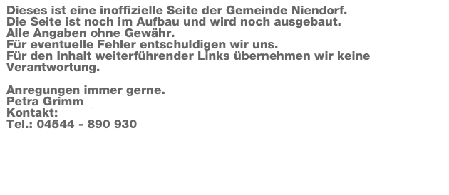 Dieses ist eine inoffizielle Seite der Gemeinde Niendorf. 
Die Seite ist noch im Aufbau und wird noch ausgebaut. 
Alle Angaben ohne Gewähr. 
Für eventuelle Fehler entschuldigen wir uns. 
Für den Inhalt weiterführender Links übernehmen wir keine Verantwortung. 

Anregungen immer gerne.  
Petra Grimm
Kontakt: mail@kulturenting.de
Tel.: 04544 - 890 930

