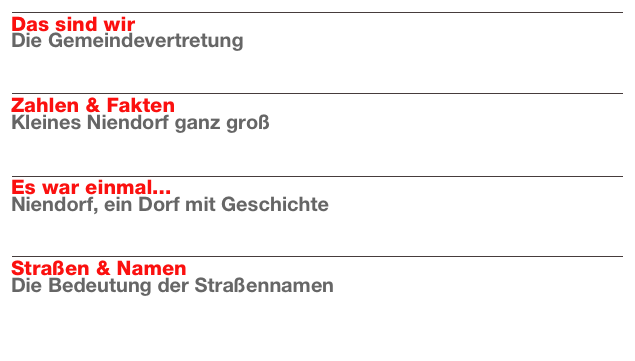 ￼
Das sind wir
Die Gemeindevertretung
Weiterlesen…​

￼
Zahlen & Fakten
Kleines Niendorf ganz groß
Weiterlesen…​

￼
Es war einmal...
Niendorf, ein Dorf mit Geschichte
Weiterlesen…​

￼
Straßen & Namen
Die Bedeutung der Straßennamen
Weiterlesen…​

