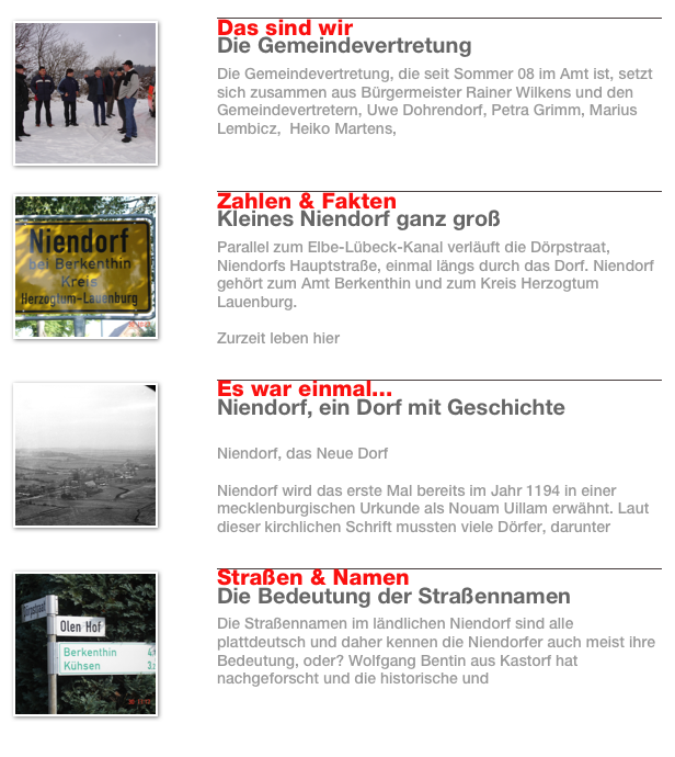 ￼
￼
Das sind wir
Die Gemeindevertretung
Die Gemeindevertretung, die seit Sommer 08 im Amt ist, setzt sich zusammen aus Bürgermeister Rainer Wilkens und den Gemeindevertretern, Uwe Dohrendorf, Petra Grimm, Marius Lembicz,  Heiko Martens, 
Weiterlesen…​
￼
￼
￼
Zahlen & Fakten
Kleines Niendorf ganz groß
Parallel zum Elbe-Lübeck-Kanal verläuft die Dörpstraat, Niendorfs Hauptstraße, einmal längs durch das Dorf. Niendorf gehört zum Amt Berkenthin und zum Kreis Herzogtum Lauenburg. 

Zurzeit leben hier 
Weiterlesen…​
￼
￼
￼
Es war einmal...
Niendorf, ein Dorf mit Geschichte

Niendorf, das Neue Dorf

Niendorf wird das erste Mal bereits im Jahr 1194 in einer mecklenburgischen Urkunde als Nouam Uillam erwähnt. Laut dieser kirchlichen Schrift mussten viele Dörfer, darunter 
Weiterlesen…​
￼
￼
￼
Straßen & Namen
Die Bedeutung der Straßennamen
Die Straßennamen im ländlichen Niendorf sind alle plattdeutsch und daher kennen die Niendorfer auch meist ihre Bedeutung, oder? Wolfgang Bentin aus Kastorf hat nachgeforscht und die historische und 
Weiterlesen…​
￼
