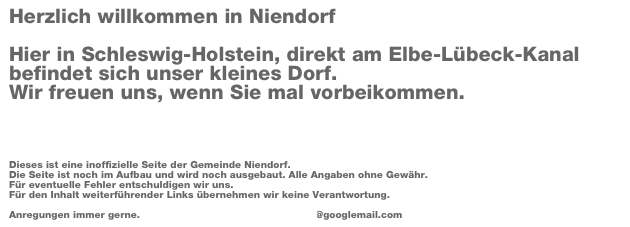 Herzlich willkommen in Niendorf

Hier in Schleswig-Holstein, direkt am Elbe-Lübeck-Kanal befindet sich unser kleines Dorf. 
Wir freuen uns, wenn Sie mal vorbeikommen.



Dieses ist eine inoffizielle Seite der Gemeinde Niendorf. 
Die Seite ist noch im Aufbau und wird noch ausgebaut. Alle Angaben ohne Gewähr. 
Für eventuelle Fehler entschuldigen wir uns. 
Für den Inhalt weiterführender Links übernehmen wir keine Verantwortung. 

Anregungen immer gerne.  www.redaktionsbueropetragrimm@googlemail.com